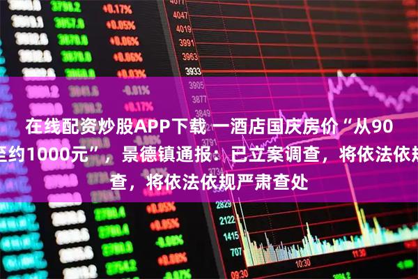 在线配资炒股APP下载 一酒店国庆房价“从90元左右涨至约1000元”，景德镇通报：已立案调查，将依法依规严肃查处
