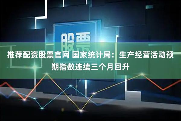 推荐配资股票官网 国家统计局：生产经营活动预期指数连续三个月回升