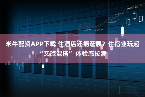 米牛配资APP下载 住酒店还能逛展？住宿业玩起“文旅混搭” 体验感拉满