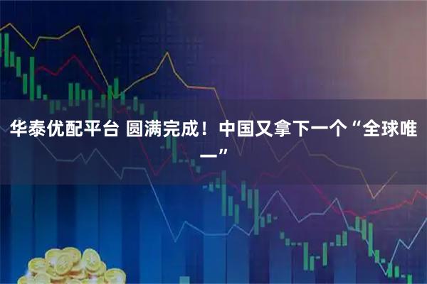 华泰优配平台 圆满完成！中国又拿下一个“全球唯一”