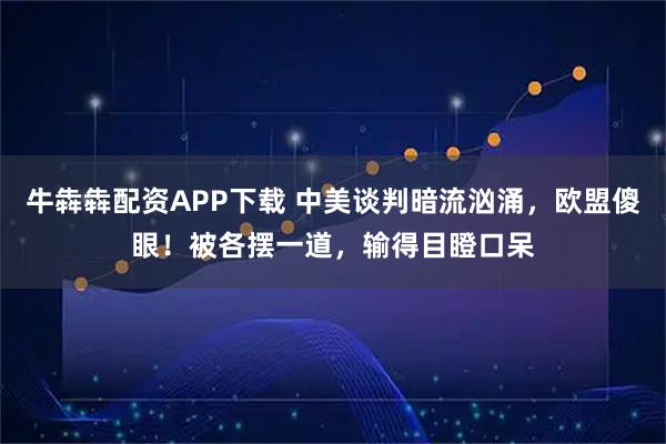 牛犇犇配资APP下载 中美谈判暗流汹涌，欧盟傻眼！被各摆一道，输得目瞪口呆