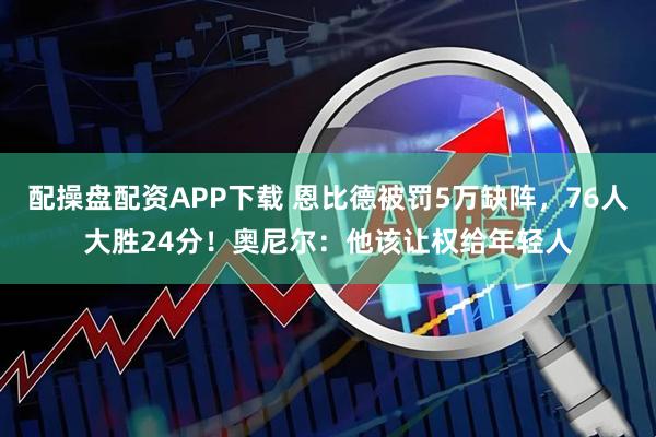 配操盘配资APP下载 恩比德被罚5万缺阵，76人大胜24分！奥尼尔：他该让权给年轻人
