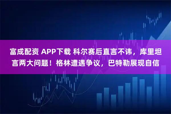 富成配资 APP下载 科尔赛后直言不讳，库里坦言两大问题！格林遭遇争议，巴特勒展现自信