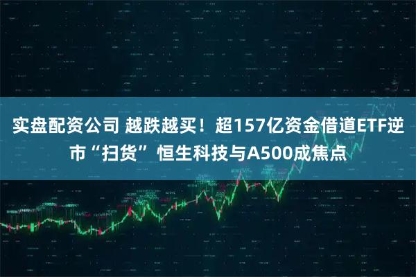 实盘配资公司 越跌越买！超157亿资金借道ETF逆市“扫货” 恒生科技与A500成焦点