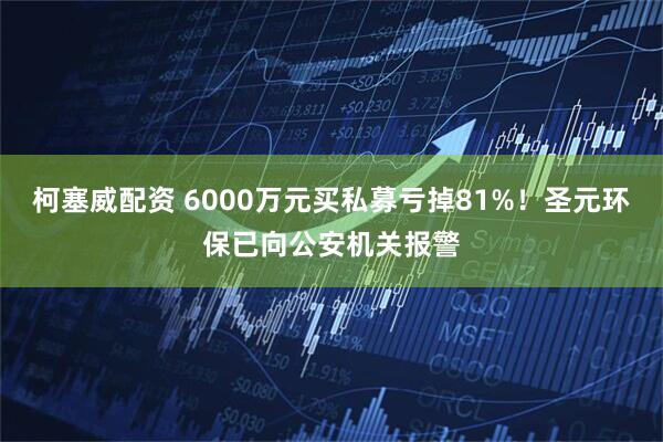 柯塞威配资 6000万元买私募亏掉81%！圣元环保已向公安机关报警