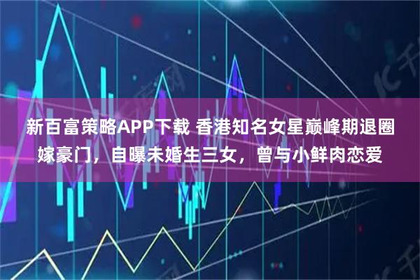新百富策略APP下载 香港知名女星巅峰期退圈嫁豪门，自曝未婚生三女，曾与小鲜肉恋爱