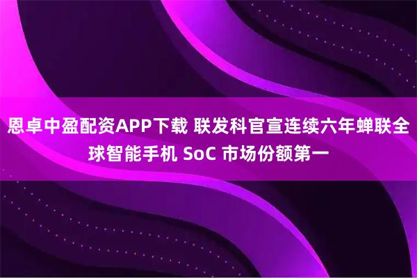 恩卓中盈配资APP下载 联发科官宣连续六年蝉联全球智能手机 SoC 市场份额第一